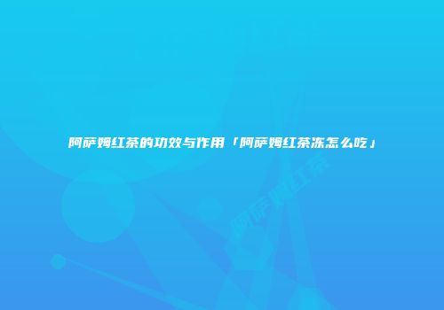 阿萨姆红茶的功效与作用「阿萨姆红茶冻怎么吃」