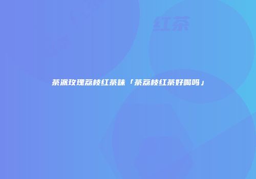 茶派玫瑰荔枝红茶味「茶荔枝红茶好喝吗」
