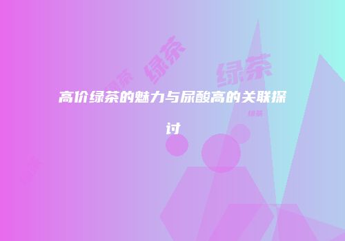 高价绿茶的魅力与尿酸高的关联探讨