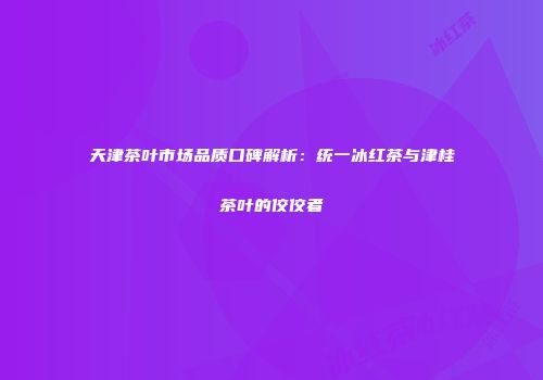 天津茶叶市场品质口碑解析：统一冰红茶与津桂茶叶的佼佼者
