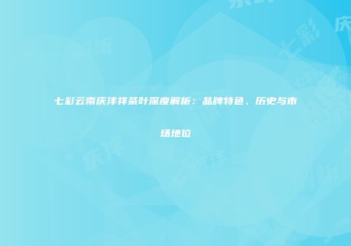 七彩云南庆沣祥茶叶深度解析：品牌特色、历史与市场地位