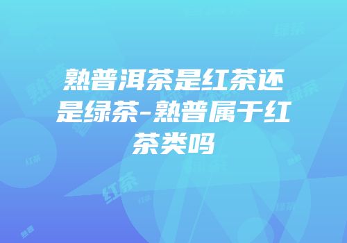 熟普洱茶是红茶还是绿茶-熟普属于红茶类吗