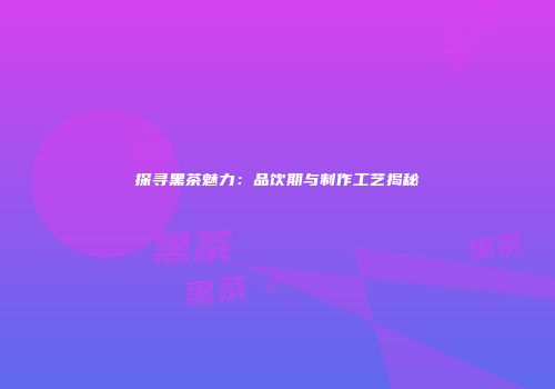 探寻黑茶魅力：品饮期与制作工艺揭秘