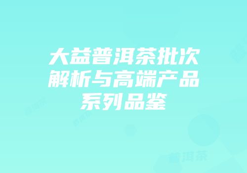 大益普洱茶批次解析与高端产品系列品鉴