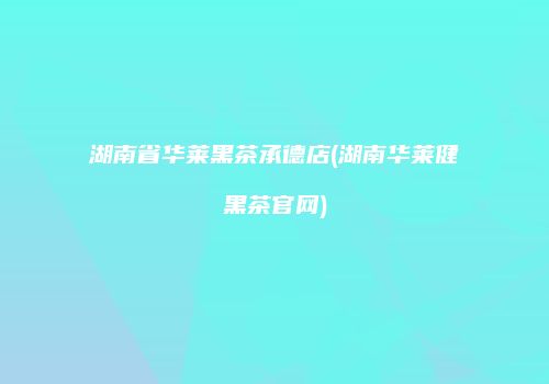 湖南省华莱黑茶承德店(湖南华莱健黑茶官网)