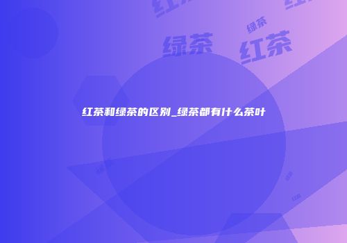 红茶和绿茶的区别_绿茶都有什么茶叶