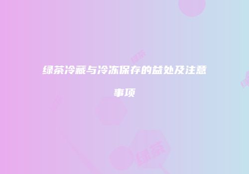 绿茶冷藏与冷冻保存的益处及注意事项