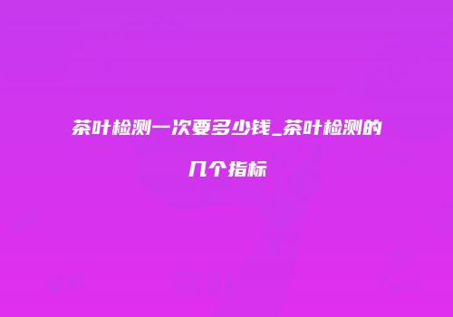 茶叶检测一次要多少钱_茶叶检测的几个指标