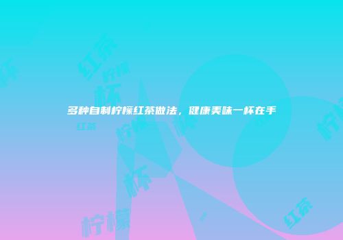 多种自制柠檬红茶做法，健康美味一杯在手