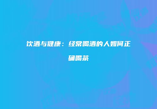 饮酒与健康：经常喝酒的人如何正确喝茶