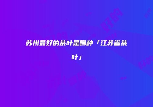 苏州最好的茶叶是哪种「江苏省茶叶」