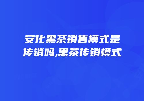 安化黑茶销售模式是传销吗,黑茶传销模式