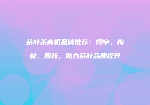 茶叶杀青机品牌推荐：翔宇、梅林、凯新，助力茶叶品质提升