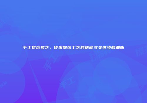 手工揉茶技艺：传统制茶工艺的精髓与关键步骤解析