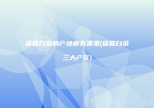 福鼎白茶的产地都有哪里(福鼎白茶三大产区)