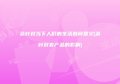 茶叶对当下人们的生活有何意义(茶叶对农产品的影响)