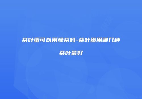 茶叶蛋可以用绿茶吗-茶叶蛋用哪几种茶叶最好