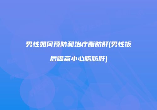男性如何预防和治疗脂肪肝(男性饭后喝茶小心脂肪肝)