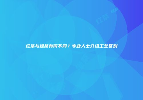 红茶与绿茶有何不同？专业人士介绍工艺区别