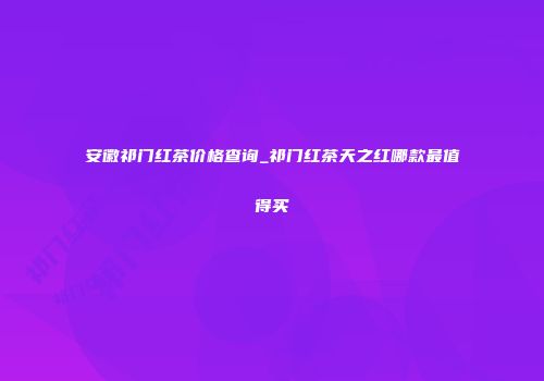 安徽祁门红茶价格查询_祁门红茶天之红哪款最值得买