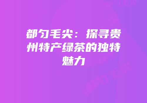 都匀毛尖：探寻贵州特产绿茶的独特魅力