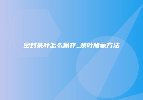 密封茶叶怎么保存_茶叶储藏方法