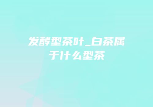 发酵型茶叶_白茶属于什么型茶