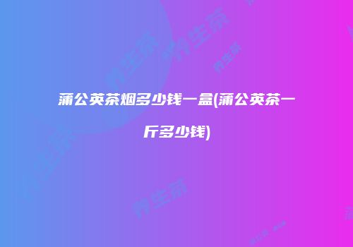 蒲公英茶烟多少钱一盒(蒲公英茶一斤多少钱)