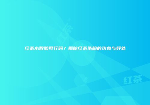 红茶水敷脸可行吗？揭秘红茶洗脸的功效与好处