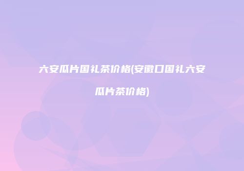 六安瓜片国礼茶价格(安徽口国礼六安瓜片茶价格)