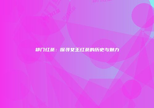 祁门红茶：探寻女王红茶的历史与魅力