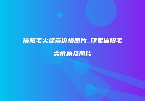 信阳毛尖绿茶价格图片_印象信阳毛尖价格及图片