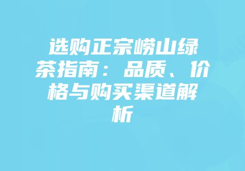 选购正宗崂山绿茶指南：品质、价格与购买渠道解析