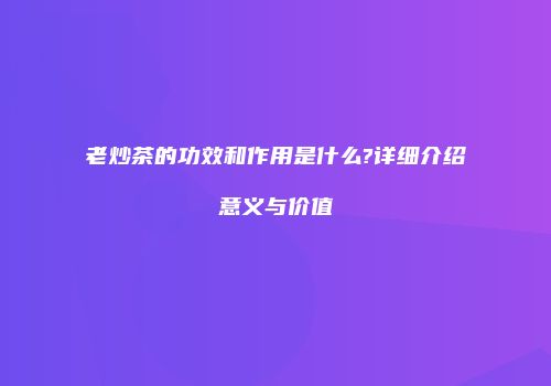 老炒茶的功效和作用是什么?详细介绍意义与价值