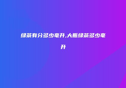 绿茶有分多少毫升,大瓶绿茶多少毫升