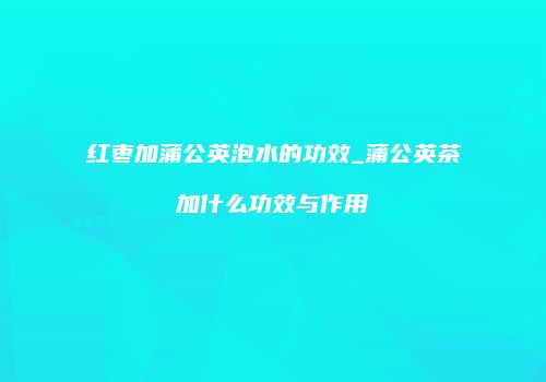 红枣加蒲公英泡水的功效_蒲公英茶加什么功效与作用