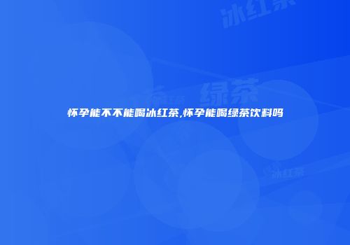 怀孕能不不能喝冰红茶,怀孕能喝绿茶饮料吗