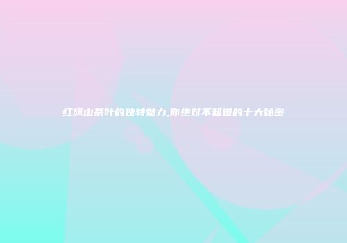 红旗山茶叶的独特魅力,你绝对不知道的十大秘密