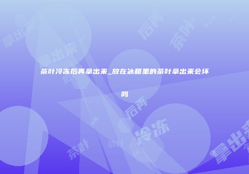 茶叶冷冻后再拿出来_放在冰箱里的茶叶拿出来会坏吗