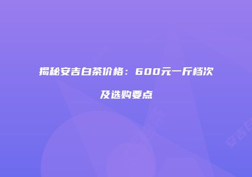 揭秘安吉白茶价格：600元一斤档次及选购要点