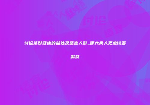 讨论茶对健康的益处及适宜人群_哪六类人更应该多喝茶