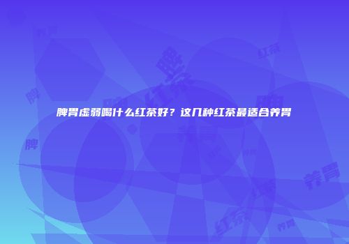 脾胃虚弱喝什么红茶好？这几种红茶最适合养胃