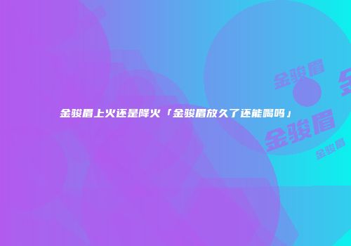 金骏眉上火还是降火「金骏眉放久了还能喝吗」