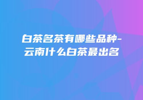白茶名茶有哪些品种-云南什么白茶最出名