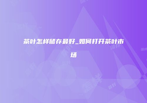 茶叶怎样储存最好_如何打开茶叶市场