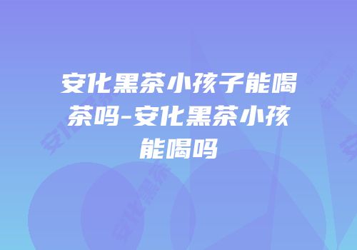 安化黑茶小孩子能喝茶吗-安化黑茶小孩能喝吗