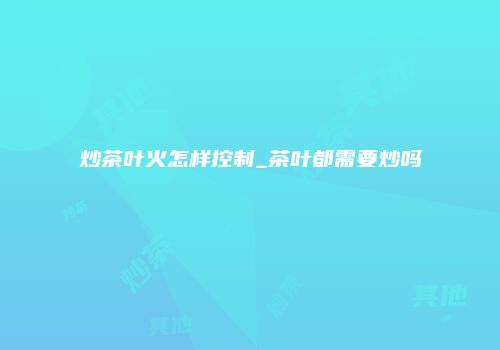 炒茶叶火怎样控制_茶叶都需要炒吗
