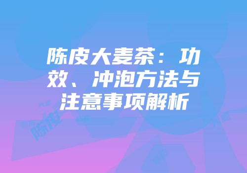 陈皮大麦茶：功效、冲泡方法与注意事项解析
