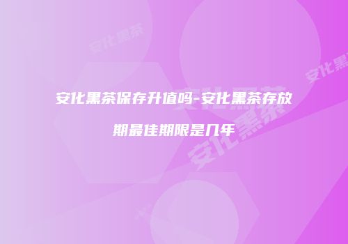 安化黑茶保存升值吗-安化黑茶存放期最佳期限是几年