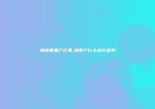 海南哪里产芒果,海南产什么茶叶最好